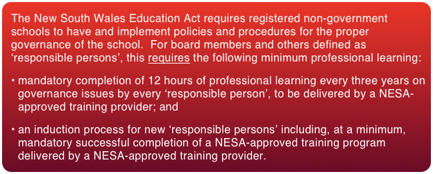 The New South Wales Education Act requires registered non-government schools to have and implement policies and procedures for the proper governance of the school.  For board members and others defined as ‘responsible persons’, this requires the following minimum professional learning:
mandatory completion of 12 hours of professional learning every three years on governance issues by every ‘responsible person’, to be delivered by a NESA-approved training provider; and
an induction process for new ‘responsible persons’ including, at a minimum, mandatory successful completion of a NESA-approved training program delivered by a NESA-approved training provider. 