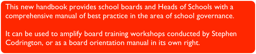 This new handbook provides school boards and Heads of Schools with a comprehensive manual of best practice in the area of school governance.
It can be used to amplify board training workshops conducted by Stephen Codrington, or as a board orientation manual in its own right.